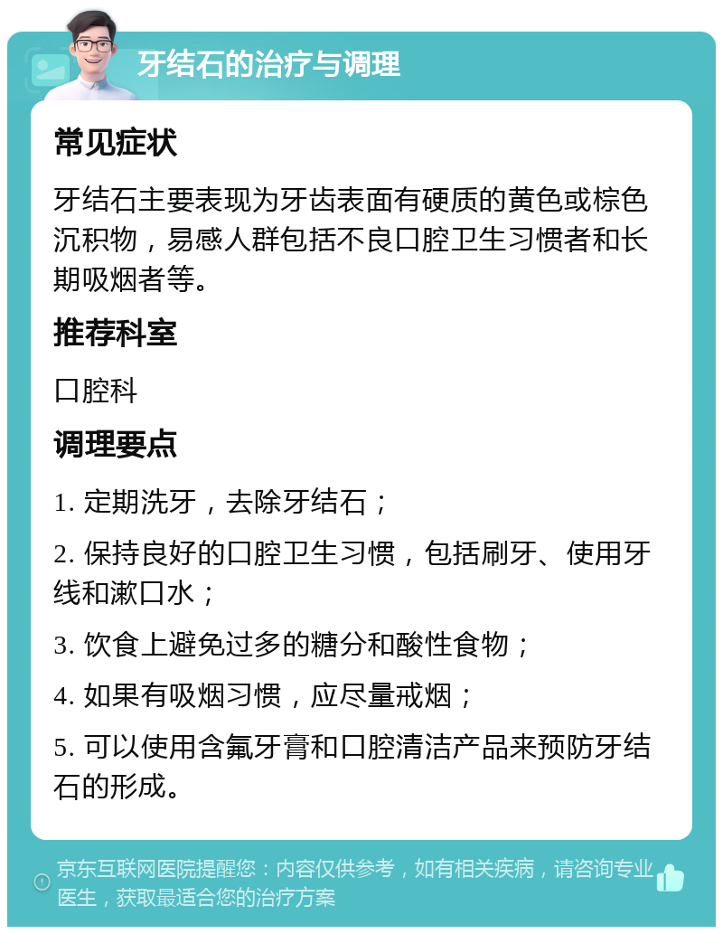 牙结石的治疗与调理 常见症状 牙结石主要表现为牙齿表面有硬质的黄色或棕色沉积物，易感人群包括不良口腔卫生习惯者和长期吸烟者等。 推荐科室 口腔科 调理要点 1. 定期洗牙，去除牙结石； 2. 保持良好的口腔卫生习惯，包括刷牙、使用牙线和漱口水； 3. 饮食上避免过多的糖分和酸性食物； 4. 如果有吸烟习惯，应尽量戒烟； 5. 可以使用含氟牙膏和口腔清洁产品来预防牙结石的形成。