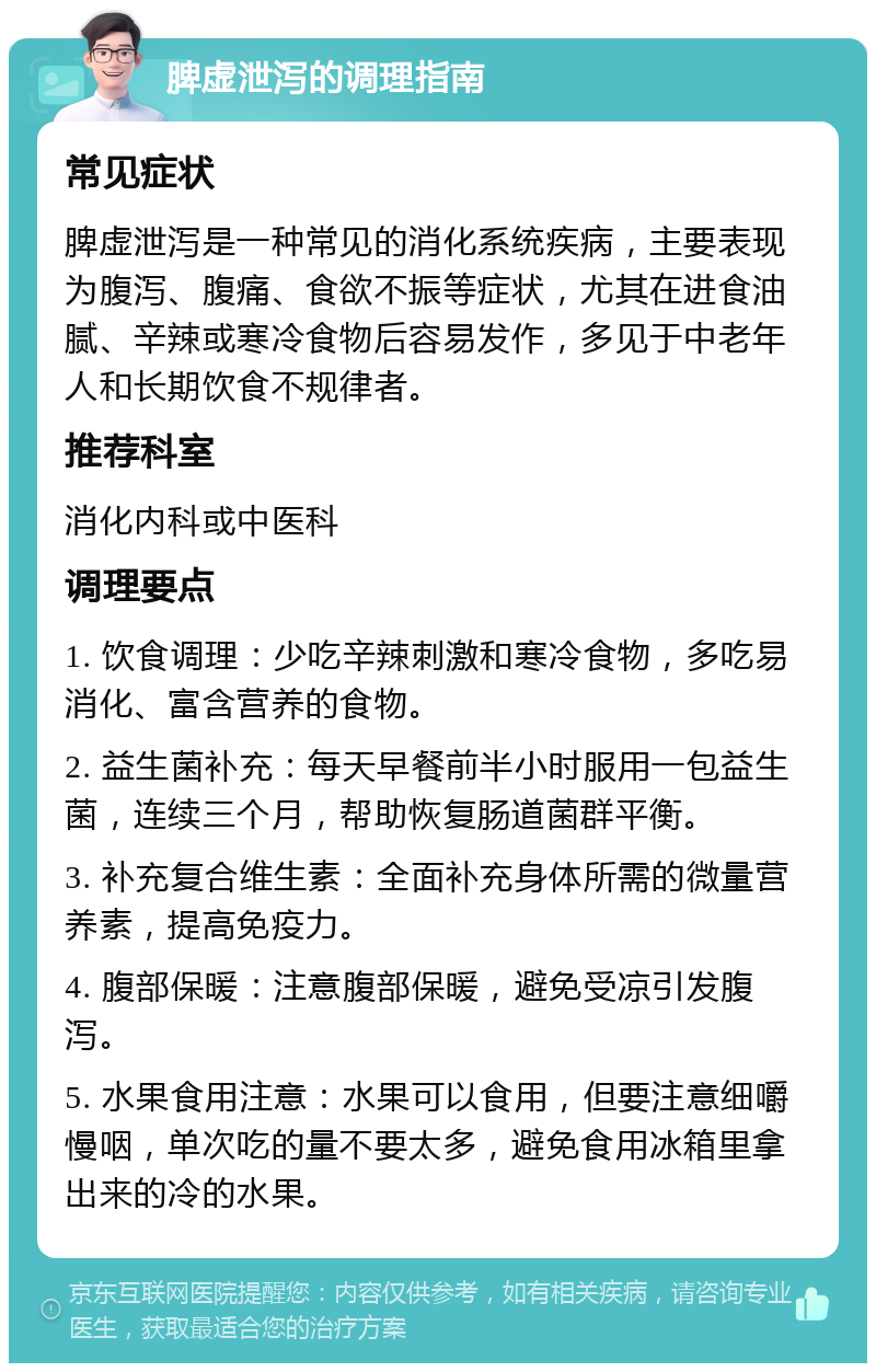 脾虚泄泻的调理指南 常见症状 脾虚泄泻是一种常见的消化系统疾病，主要表现为腹泻、腹痛、食欲不振等症状，尤其在进食油腻、辛辣或寒冷食物后容易发作，多见于中老年人和长期饮食不规律者。 推荐科室 消化内科或中医科 调理要点 1. 饮食调理：少吃辛辣刺激和寒冷食物，多吃易消化、富含营养的食物。 2. 益生菌补充：每天早餐前半小时服用一包益生菌，连续三个月，帮助恢复肠道菌群平衡。 3. 补充复合维生素：全面补充身体所需的微量营养素，提高免疫力。 4. 腹部保暖：注意腹部保暖，避免受凉引发腹泻。 5. 水果食用注意：水果可以食用，但要注意细嚼慢咽，单次吃的量不要太多，避免食用冰箱里拿出来的冷的水果。