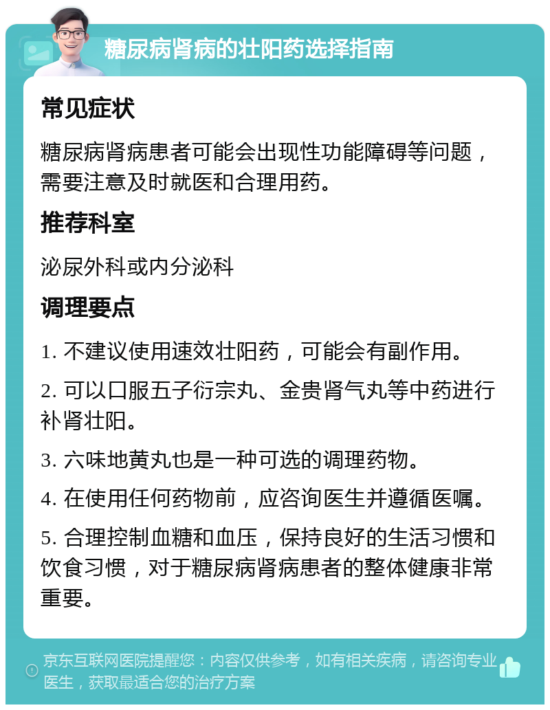 糖尿病肾病的壮阳药选择指南 常见症状 糖尿病肾病患者可能会出现性功能障碍等问题，需要注意及时就医和合理用药。 推荐科室 泌尿外科或内分泌科 调理要点 1. 不建议使用速效壮阳药，可能会有副作用。 2. 可以口服五子衍宗丸、金贵肾气丸等中药进行补肾壮阳。 3. 六味地黄丸也是一种可选的调理药物。 4. 在使用任何药物前，应咨询医生并遵循医嘱。 5. 合理控制血糖和血压，保持良好的生活习惯和饮食习惯，对于糖尿病肾病患者的整体健康非常重要。