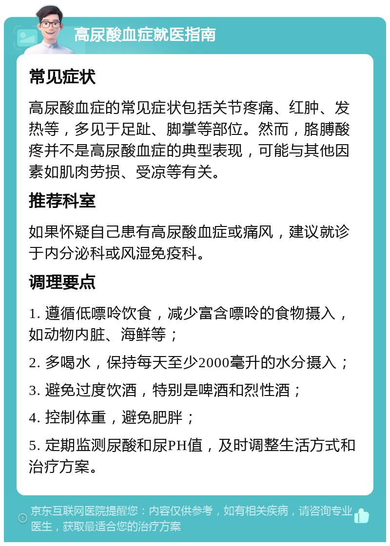 高尿酸血症就医指南 常见症状 高尿酸血症的常见症状包括关节疼痛、红肿、发热等，多见于足趾、脚掌等部位。然而，胳膊酸疼并不是高尿酸血症的典型表现，可能与其他因素如肌肉劳损、受凉等有关。 推荐科室 如果怀疑自己患有高尿酸血症或痛风，建议就诊于内分泌科或风湿免疫科。 调理要点 1. 遵循低嘌呤饮食，减少富含嘌呤的食物摄入，如动物内脏、海鲜等； 2. 多喝水，保持每天至少2000毫升的水分摄入； 3. 避免过度饮酒，特别是啤酒和烈性酒； 4. 控制体重，避免肥胖； 5. 定期监测尿酸和尿PH值，及时调整生活方式和治疗方案。