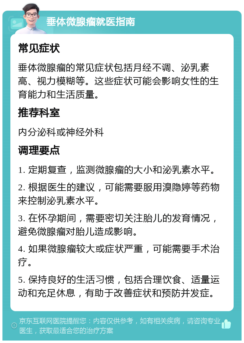 垂体微腺瘤就医指南 常见症状 垂体微腺瘤的常见症状包括月经不调、泌乳素高、视力模糊等。这些症状可能会影响女性的生育能力和生活质量。 推荐科室 内分泌科或神经外科 调理要点 1. 定期复查，监测微腺瘤的大小和泌乳素水平。 2. 根据医生的建议，可能需要服用溴隐婷等药物来控制泌乳素水平。 3. 在怀孕期间，需要密切关注胎儿的发育情况，避免微腺瘤对胎儿造成影响。 4. 如果微腺瘤较大或症状严重，可能需要手术治疗。 5. 保持良好的生活习惯，包括合理饮食、适量运动和充足休息，有助于改善症状和预防并发症。