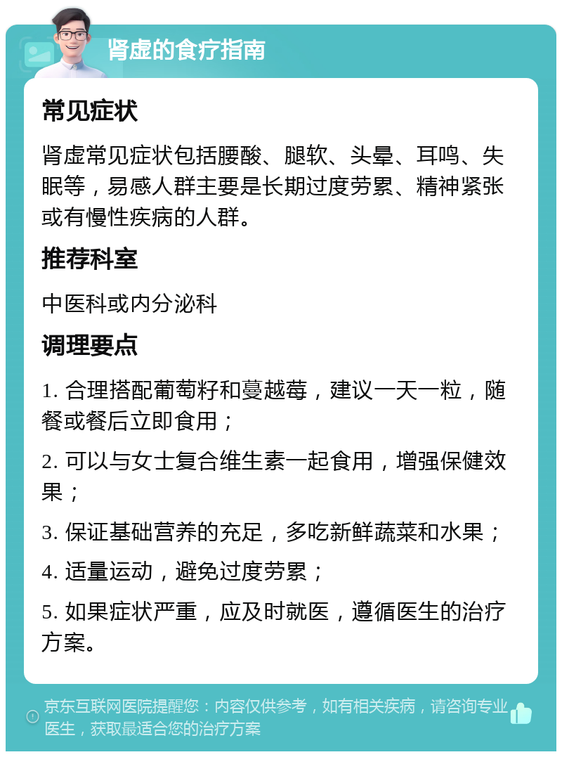 肾虚的食疗指南 常见症状 肾虚常见症状包括腰酸、腿软、头晕、耳鸣、失眠等，易感人群主要是长期过度劳累、精神紧张或有慢性疾病的人群。 推荐科室 中医科或内分泌科 调理要点 1. 合理搭配葡萄籽和蔓越莓，建议一天一粒，随餐或餐后立即食用； 2. 可以与女士复合维生素一起食用，增强保健效果； 3. 保证基础营养的充足，多吃新鲜蔬菜和水果； 4. 适量运动，避免过度劳累； 5. 如果症状严重，应及时就医，遵循医生的治疗方案。