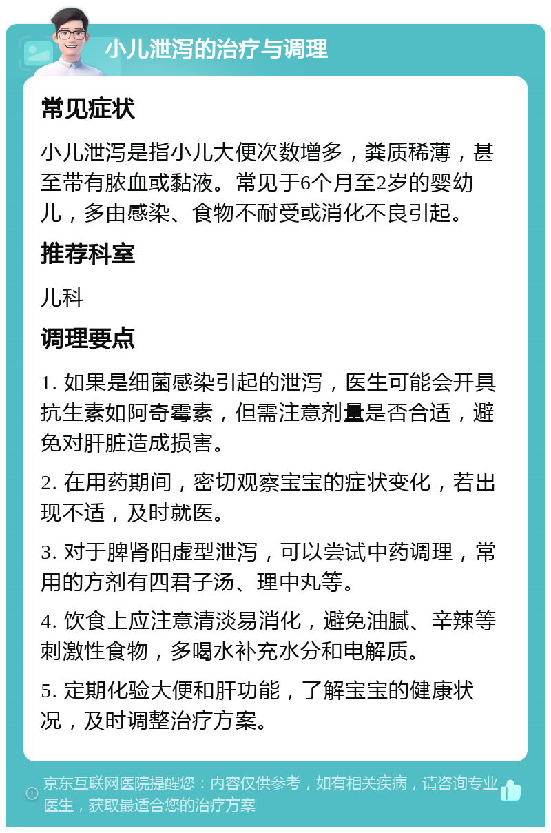 小儿泄泻的治疗与调理 常见症状 小儿泄泻是指小儿大便次数增多，粪质稀薄，甚至带有脓血或黏液。常见于6个月至2岁的婴幼儿，多由感染、食物不耐受或消化不良引起。 推荐科室 儿科 调理要点 1. 如果是细菌感染引起的泄泻，医生可能会开具抗生素如阿奇霉素，但需注意剂量是否合适，避免对肝脏造成损害。 2. 在用药期间，密切观察宝宝的症状变化，若出现不适，及时就医。 3. 对于脾肾阳虚型泄泻，可以尝试中药调理，常用的方剂有四君子汤、理中丸等。 4. 饮食上应注意清淡易消化，避免油腻、辛辣等刺激性食物，多喝水补充水分和电解质。 5. 定期化验大便和肝功能，了解宝宝的健康状况，及时调整治疗方案。