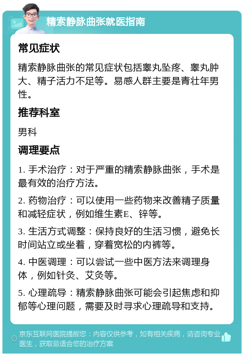 精索静脉曲张就医指南 常见症状 精索静脉曲张的常见症状包括睾丸坠疼、睾丸肿大、精子活力不足等。易感人群主要是青壮年男性。 推荐科室 男科 调理要点 1. 手术治疗：对于严重的精索静脉曲张，手术是最有效的治疗方法。 2. 药物治疗：可以使用一些药物来改善精子质量和减轻症状，例如维生素E、锌等。 3. 生活方式调整：保持良好的生活习惯，避免长时间站立或坐着，穿着宽松的内裤等。 4. 中医调理：可以尝试一些中医方法来调理身体，例如针灸、艾灸等。 5. 心理疏导：精索静脉曲张可能会引起焦虑和抑郁等心理问题，需要及时寻求心理疏导和支持。