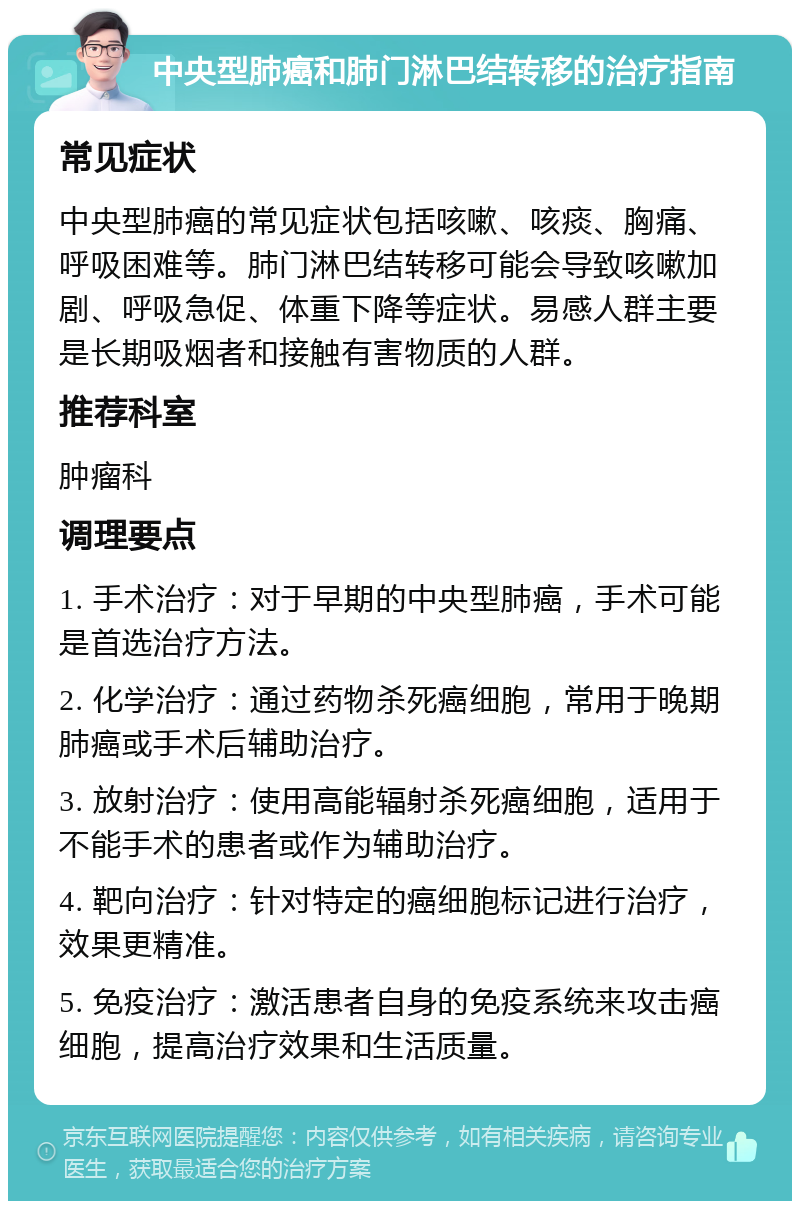 中央型肺癌和肺门淋巴结转移的治疗指南 常见症状 中央型肺癌的常见症状包括咳嗽、咳痰、胸痛、呼吸困难等。肺门淋巴结转移可能会导致咳嗽加剧、呼吸急促、体重下降等症状。易感人群主要是长期吸烟者和接触有害物质的人群。 推荐科室 肿瘤科 调理要点 1. 手术治疗：对于早期的中央型肺癌，手术可能是首选治疗方法。 2. 化学治疗：通过药物杀死癌细胞，常用于晚期肺癌或手术后辅助治疗。 3. 放射治疗：使用高能辐射杀死癌细胞，适用于不能手术的患者或作为辅助治疗。 4. 靶向治疗：针对特定的癌细胞标记进行治疗，效果更精准。 5. 免疫治疗：激活患者自身的免疫系统来攻击癌细胞，提高治疗效果和生活质量。