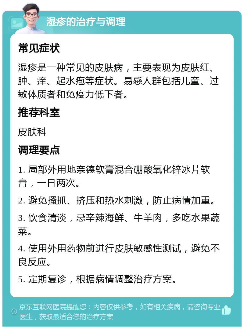 湿疹的治疗与调理 常见症状 湿疹是一种常见的皮肤病，主要表现为皮肤红、肿、痒、起水疱等症状。易感人群包括儿童、过敏体质者和免疫力低下者。 推荐科室 皮肤科 调理要点 1. 局部外用地奈德软膏混合硼酸氧化锌冰片软膏，一日两次。 2. 避免搔抓、挤压和热水刺激，防止病情加重。 3. 饮食清淡，忌辛辣海鲜、牛羊肉，多吃水果蔬菜。 4. 使用外用药物前进行皮肤敏感性测试，避免不良反应。 5. 定期复诊，根据病情调整治疗方案。