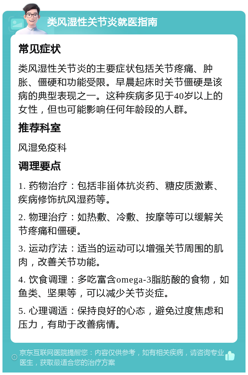 类风湿性关节炎就医指南 常见症状 类风湿性关节炎的主要症状包括关节疼痛、肿胀、僵硬和功能受限。早晨起床时关节僵硬是该病的典型表现之一。这种疾病多见于40岁以上的女性，但也可能影响任何年龄段的人群。 推荐科室 风湿免疫科 调理要点 1. 药物治疗：包括非甾体抗炎药、糖皮质激素、疾病修饰抗风湿药等。 2. 物理治疗：如热敷、冷敷、按摩等可以缓解关节疼痛和僵硬。 3. 运动疗法：适当的运动可以增强关节周围的肌肉，改善关节功能。 4. 饮食调理：多吃富含omega-3脂肪酸的食物，如鱼类、坚果等，可以减少关节炎症。 5. 心理调适：保持良好的心态，避免过度焦虑和压力，有助于改善病情。