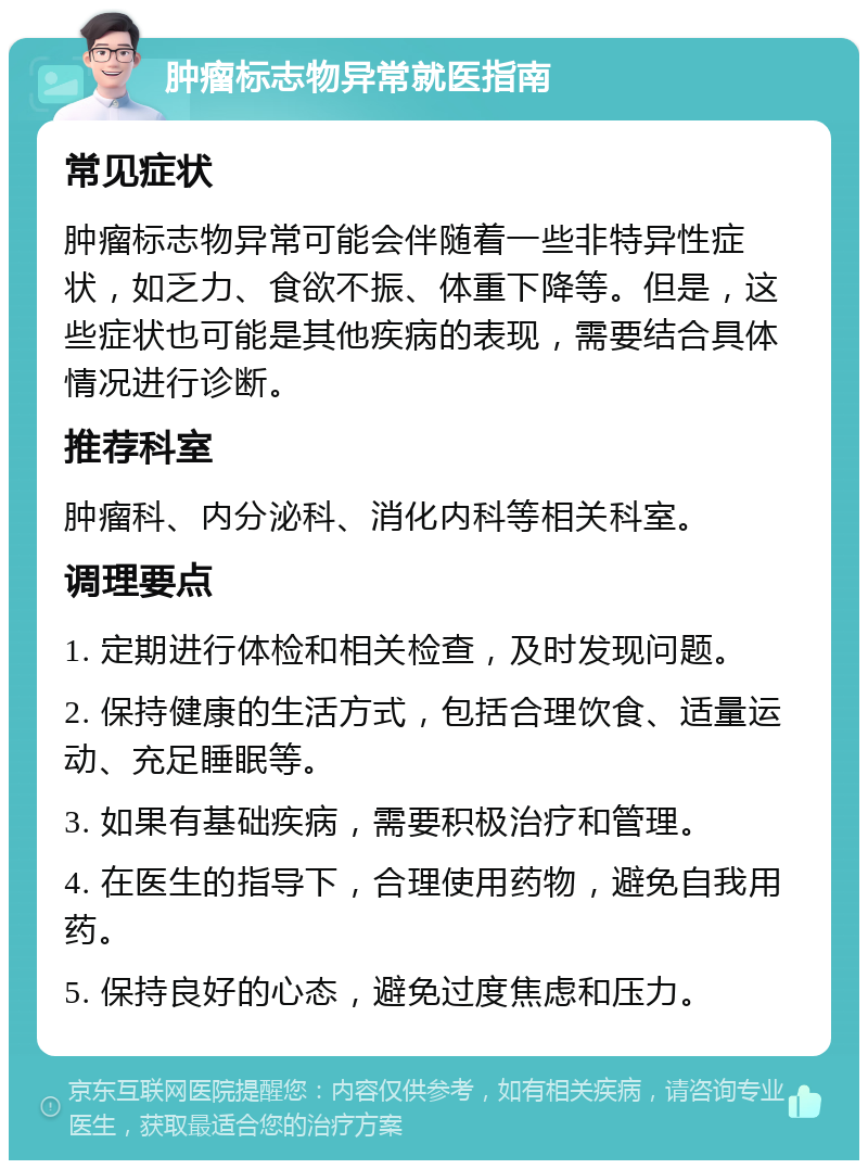 肿瘤标志物异常就医指南 常见症状 肿瘤标志物异常可能会伴随着一些非特异性症状，如乏力、食欲不振、体重下降等。但是，这些症状也可能是其他疾病的表现，需要结合具体情况进行诊断。 推荐科室 肿瘤科、内分泌科、消化内科等相关科室。 调理要点 1. 定期进行体检和相关检查，及时发现问题。 2. 保持健康的生活方式，包括合理饮食、适量运动、充足睡眠等。 3. 如果有基础疾病，需要积极治疗和管理。 4. 在医生的指导下，合理使用药物，避免自我用药。 5. 保持良好的心态，避免过度焦虑和压力。