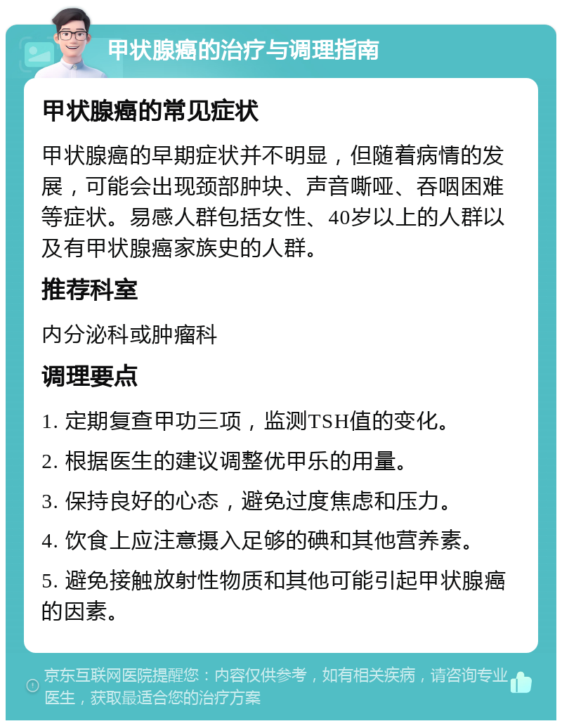 甲状腺癌的治疗与调理指南 甲状腺癌的常见症状 甲状腺癌的早期症状并不明显，但随着病情的发展，可能会出现颈部肿块、声音嘶哑、吞咽困难等症状。易感人群包括女性、40岁以上的人群以及有甲状腺癌家族史的人群。 推荐科室 内分泌科或肿瘤科 调理要点 1. 定期复查甲功三项，监测TSH值的变化。 2. 根据医生的建议调整优甲乐的用量。 3. 保持良好的心态，避免过度焦虑和压力。 4. 饮食上应注意摄入足够的碘和其他营养素。 5. 避免接触放射性物质和其他可能引起甲状腺癌的因素。