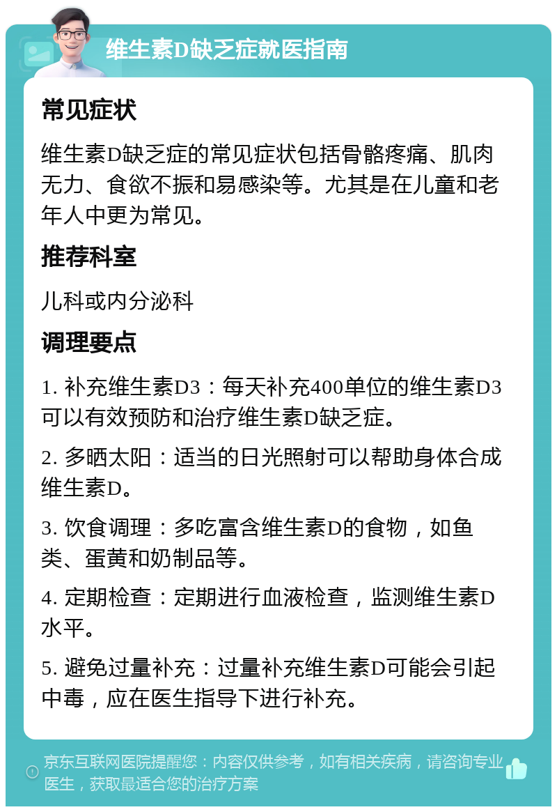 维生素D缺乏症就医指南 常见症状 维生素D缺乏症的常见症状包括骨骼疼痛、肌肉无力、食欲不振和易感染等。尤其是在儿童和老年人中更为常见。 推荐科室 儿科或内分泌科 调理要点 1. 补充维生素D3：每天补充400单位的维生素D3可以有效预防和治疗维生素D缺乏症。 2. 多晒太阳：适当的日光照射可以帮助身体合成维生素D。 3. 饮食调理：多吃富含维生素D的食物，如鱼类、蛋黄和奶制品等。 4. 定期检查：定期进行血液检查，监测维生素D水平。 5. 避免过量补充：过量补充维生素D可能会引起中毒，应在医生指导下进行补充。