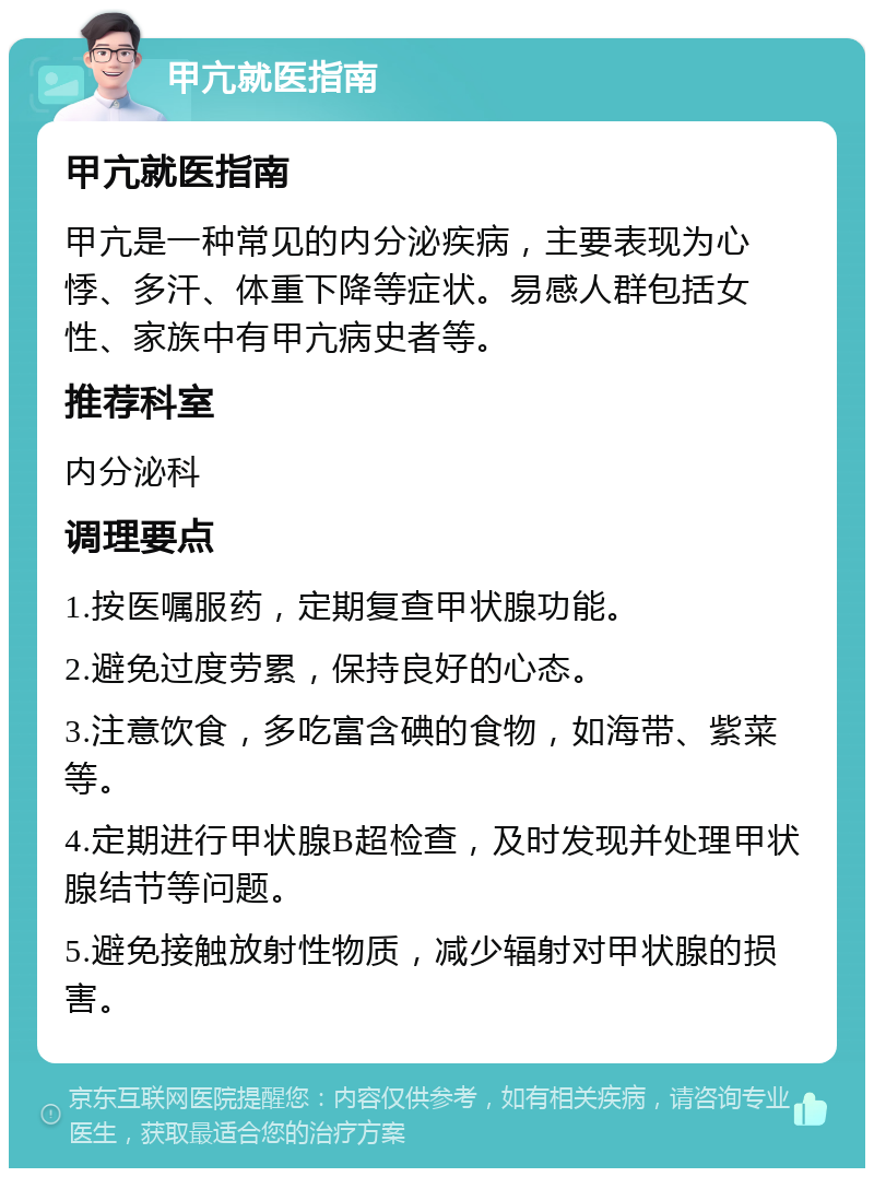 甲亢就医指南 甲亢就医指南 甲亢是一种常见的内分泌疾病，主要表现为心悸、多汗、体重下降等症状。易感人群包括女性、家族中有甲亢病史者等。 推荐科室 内分泌科 调理要点 1.按医嘱服药，定期复查甲状腺功能。 2.避免过度劳累，保持良好的心态。 3.注意饮食，多吃富含碘的食物，如海带、紫菜等。 4.定期进行甲状腺B超检查，及时发现并处理甲状腺结节等问题。 5.避免接触放射性物质，减少辐射对甲状腺的损害。