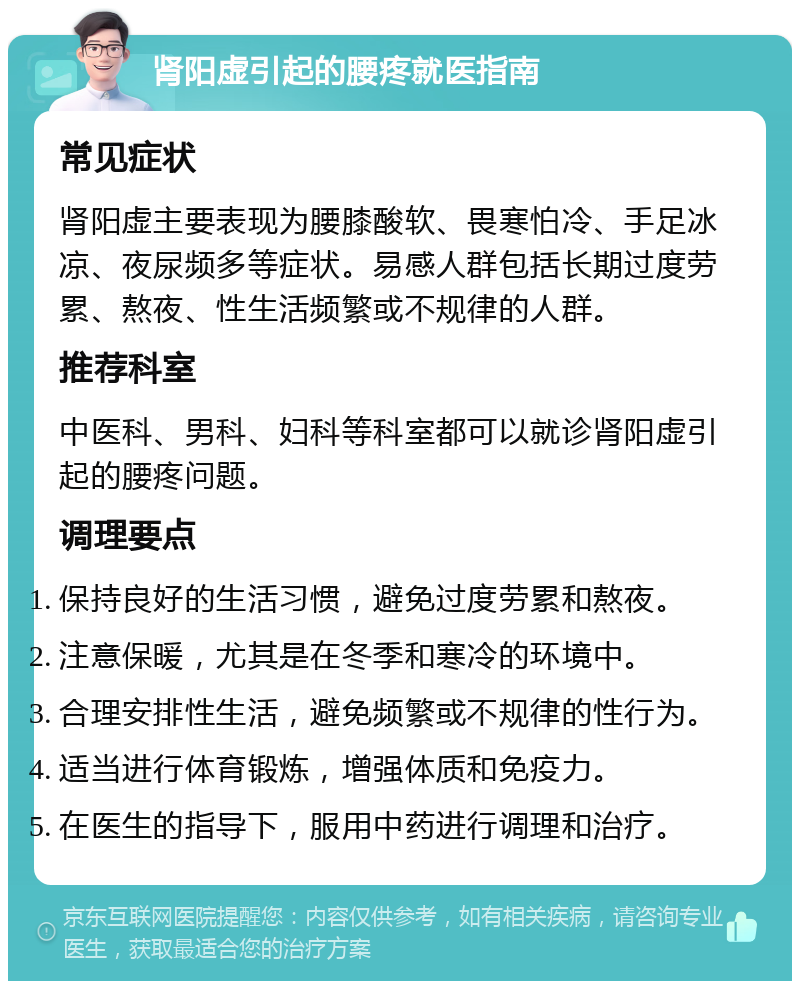 肾阳虚引起的腰疼就医指南 常见症状 肾阳虚主要表现为腰膝酸软、畏寒怕冷、手足冰凉、夜尿频多等症状。易感人群包括长期过度劳累、熬夜、性生活频繁或不规律的人群。 推荐科室 中医科、男科、妇科等科室都可以就诊肾阳虚引起的腰疼问题。 调理要点 保持良好的生活习惯，避免过度劳累和熬夜。 注意保暖，尤其是在冬季和寒冷的环境中。 合理安排性生活，避免频繁或不规律的性行为。 适当进行体育锻炼，增强体质和免疫力。 在医生的指导下，服用中药进行调理和治疗。