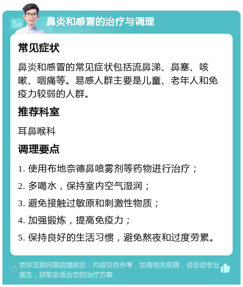 鼻炎和感冒的治疗与调理 常见症状 鼻炎和感冒的常见症状包括流鼻涕、鼻塞、咳嗽、咽痛等。易感人群主要是儿童、老年人和免疫力较弱的人群。 推荐科室 耳鼻喉科 调理要点 1. 使用布地奈德鼻喷雾剂等药物进行治疗； 2. 多喝水，保持室内空气湿润； 3. 避免接触过敏原和刺激性物质； 4. 加强锻炼，提高免疫力； 5. 保持良好的生活习惯，避免熬夜和过度劳累。