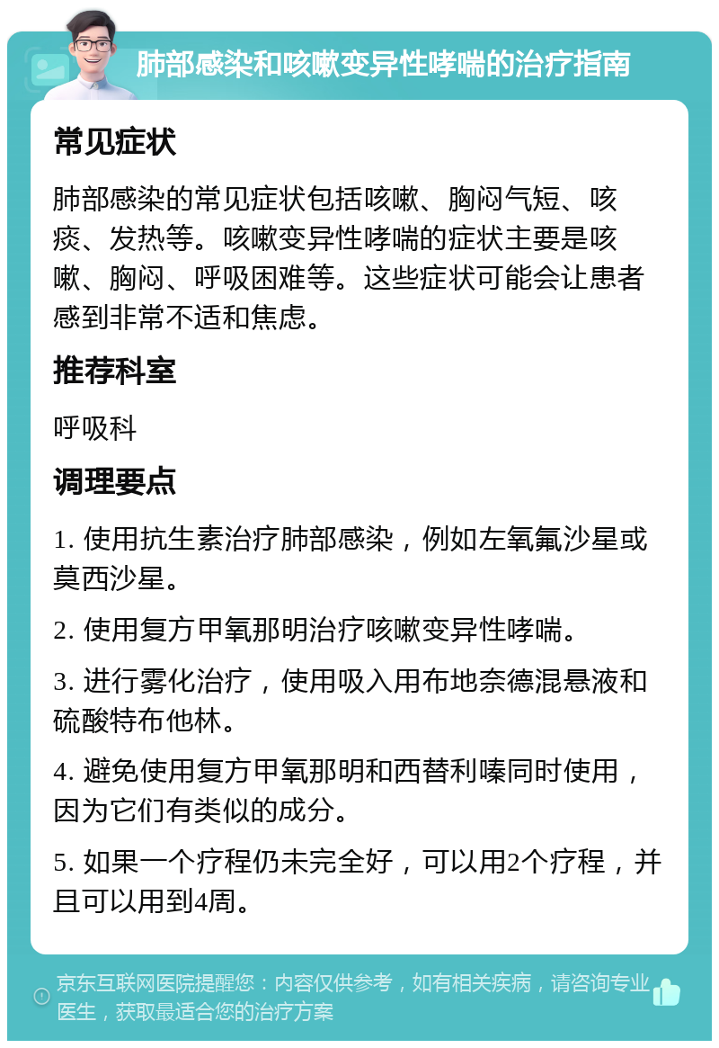 肺部感染和咳嗽变异性哮喘的治疗指南 常见症状 肺部感染的常见症状包括咳嗽、胸闷气短、咳痰、发热等。咳嗽变异性哮喘的症状主要是咳嗽、胸闷、呼吸困难等。这些症状可能会让患者感到非常不适和焦虑。 推荐科室 呼吸科 调理要点 1. 使用抗生素治疗肺部感染，例如左氧氟沙星或莫西沙星。 2. 使用复方甲氧那明治疗咳嗽变异性哮喘。 3. 进行雾化治疗，使用吸入用布地奈德混悬液和硫酸特布他林。 4. 避免使用复方甲氧那明和西替利嗪同时使用，因为它们有类似的成分。 5. 如果一个疗程仍未完全好，可以用2个疗程，并且可以用到4周。