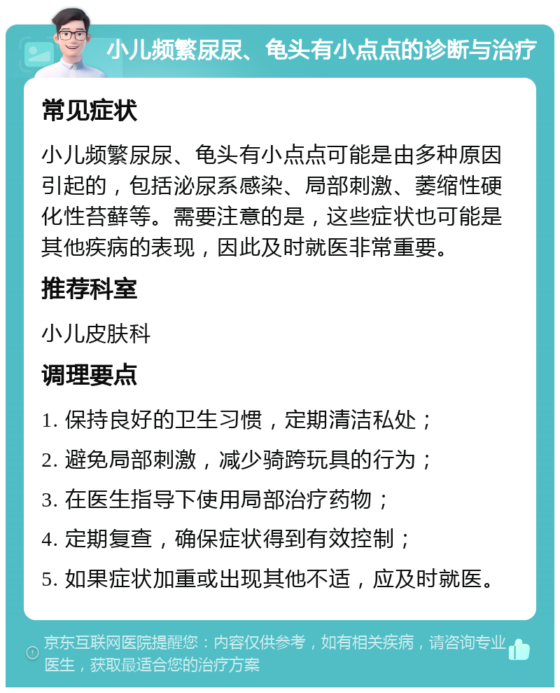 小儿频繁尿尿、龟头有小点点的诊断与治疗 常见症状 小儿频繁尿尿、龟头有小点点可能是由多种原因引起的，包括泌尿系感染、局部刺激、萎缩性硬化性苔藓等。需要注意的是，这些症状也可能是其他疾病的表现，因此及时就医非常重要。 推荐科室 小儿皮肤科 调理要点 1. 保持良好的卫生习惯，定期清洁私处； 2. 避免局部刺激，减少骑跨玩具的行为； 3. 在医生指导下使用局部治疗药物； 4. 定期复查，确保症状得到有效控制； 5. 如果症状加重或出现其他不适，应及时就医。