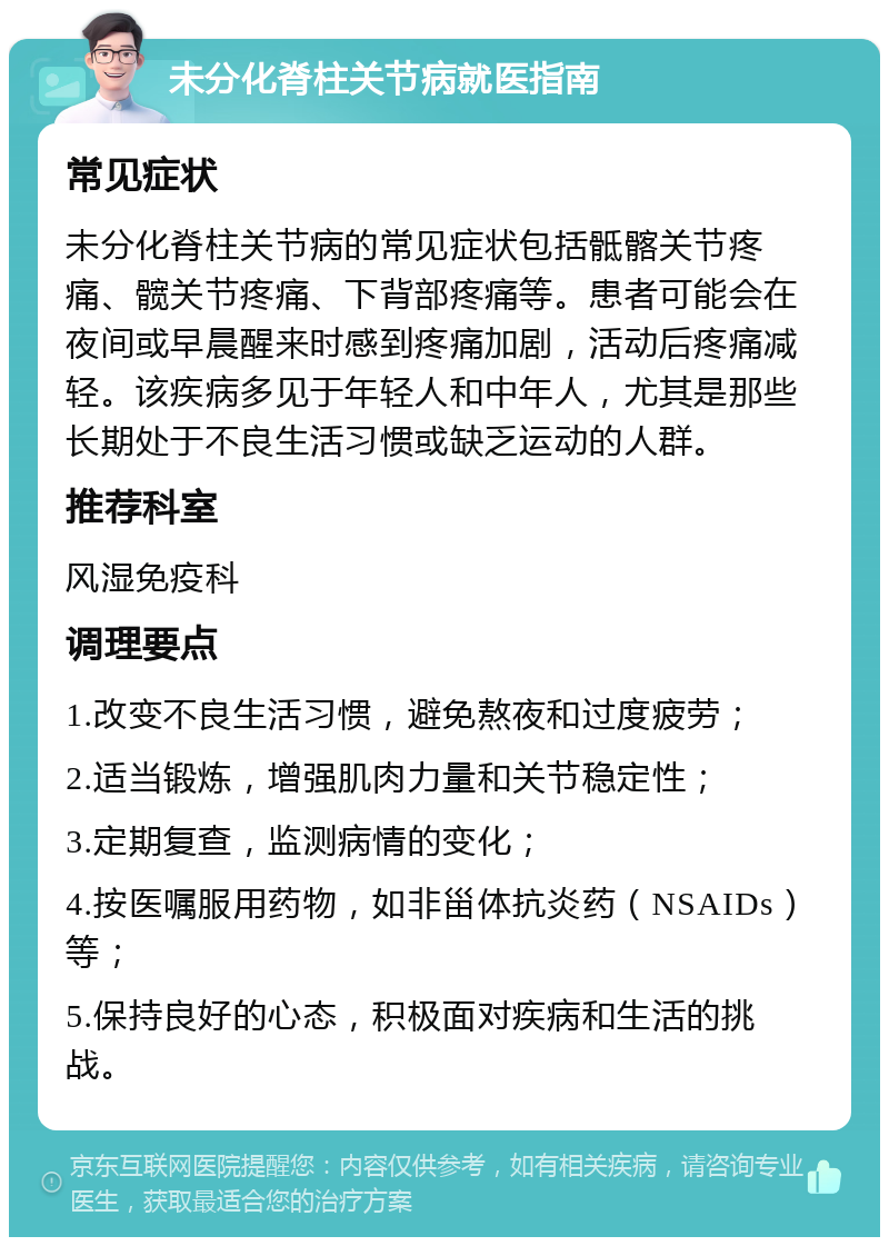 未分化脊柱关节病就医指南 常见症状 未分化脊柱关节病的常见症状包括骶髂关节疼痛、髋关节疼痛、下背部疼痛等。患者可能会在夜间或早晨醒来时感到疼痛加剧，活动后疼痛减轻。该疾病多见于年轻人和中年人，尤其是那些长期处于不良生活习惯或缺乏运动的人群。 推荐科室 风湿免疫科 调理要点 1.改变不良生活习惯，避免熬夜和过度疲劳； 2.适当锻炼，增强肌肉力量和关节稳定性； 3.定期复查，监测病情的变化； 4.按医嘱服用药物，如非甾体抗炎药（NSAIDs）等； 5.保持良好的心态，积极面对疾病和生活的挑战。