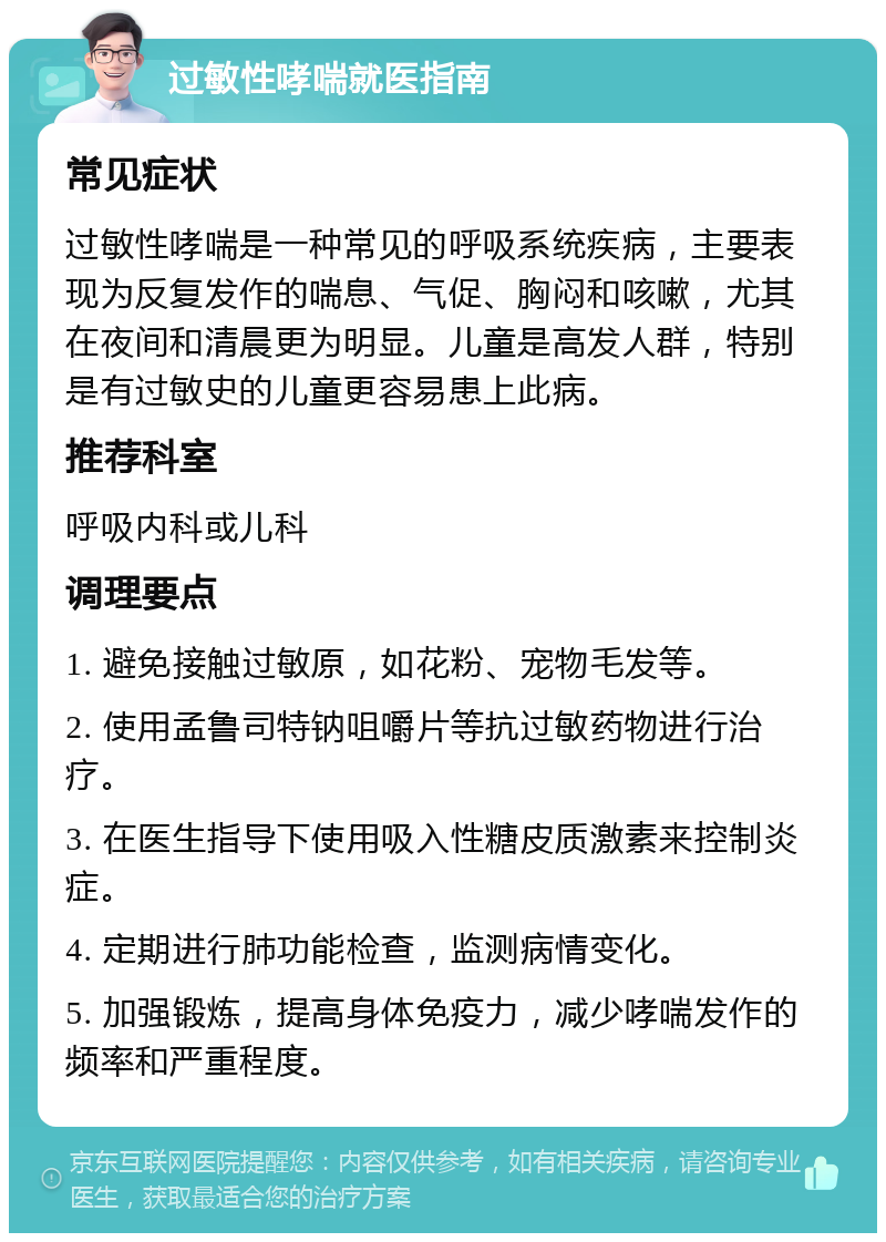 过敏性哮喘就医指南 常见症状 过敏性哮喘是一种常见的呼吸系统疾病，主要表现为反复发作的喘息、气促、胸闷和咳嗽，尤其在夜间和清晨更为明显。儿童是高发人群，特别是有过敏史的儿童更容易患上此病。 推荐科室 呼吸内科或儿科 调理要点 1. 避免接触过敏原，如花粉、宠物毛发等。 2. 使用孟鲁司特钠咀嚼片等抗过敏药物进行治疗。 3. 在医生指导下使用吸入性糖皮质激素来控制炎症。 4. 定期进行肺功能检查，监测病情变化。 5. 加强锻炼，提高身体免疫力，减少哮喘发作的频率和严重程度。