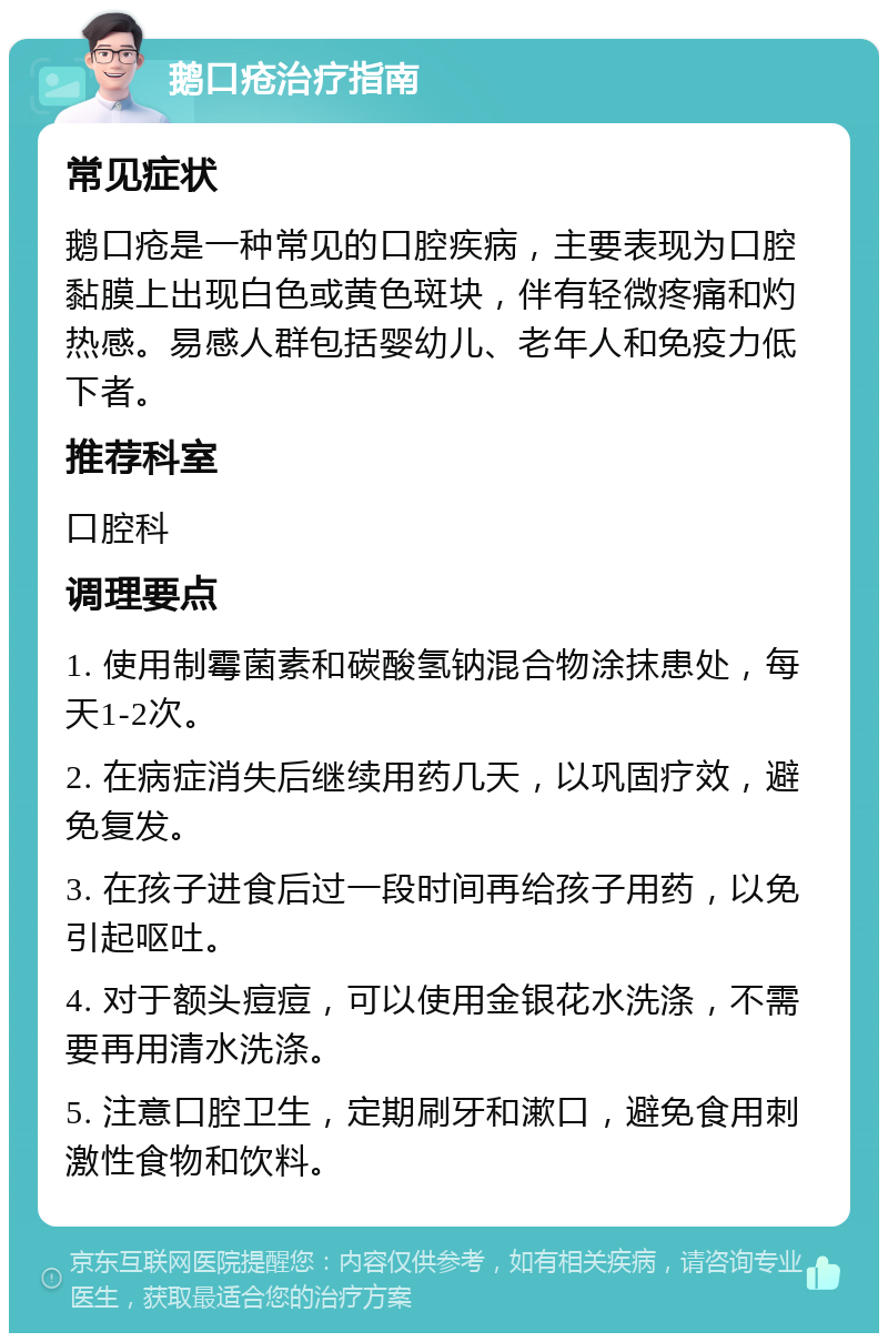 鹅口疮治疗指南 常见症状 鹅口疮是一种常见的口腔疾病，主要表现为口腔黏膜上出现白色或黄色斑块，伴有轻微疼痛和灼热感。易感人群包括婴幼儿、老年人和免疫力低下者。 推荐科室 口腔科 调理要点 1. 使用制霉菌素和碳酸氢钠混合物涂抹患处，每天1-2次。 2. 在病症消失后继续用药几天，以巩固疗效，避免复发。 3. 在孩子进食后过一段时间再给孩子用药，以免引起呕吐。 4. 对于额头痘痘，可以使用金银花水洗涤，不需要再用清水洗涤。 5. 注意口腔卫生，定期刷牙和漱口，避免食用刺激性食物和饮料。