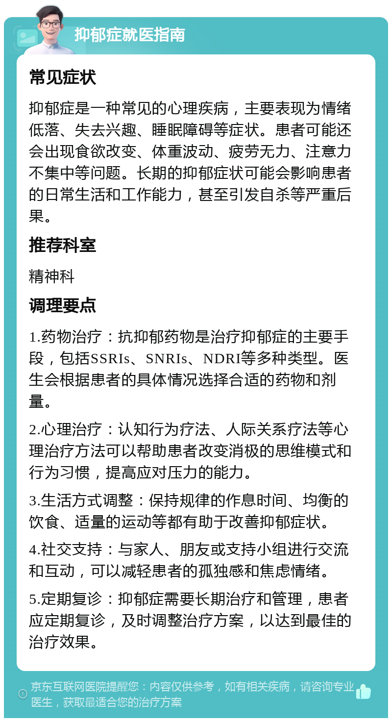 抑郁症就医指南 常见症状 抑郁症是一种常见的心理疾病，主要表现为情绪低落、失去兴趣、睡眠障碍等症状。患者可能还会出现食欲改变、体重波动、疲劳无力、注意力不集中等问题。长期的抑郁症状可能会影响患者的日常生活和工作能力，甚至引发自杀等严重后果。 推荐科室 精神科 调理要点 1.药物治疗：抗抑郁药物是治疗抑郁症的主要手段，包括SSRIs、SNRIs、NDRI等多种类型。医生会根据患者的具体情况选择合适的药物和剂量。 2.心理治疗：认知行为疗法、人际关系疗法等心理治疗方法可以帮助患者改变消极的思维模式和行为习惯，提高应对压力的能力。 3.生活方式调整：保持规律的作息时间、均衡的饮食、适量的运动等都有助于改善抑郁症状。 4.社交支持：与家人、朋友或支持小组进行交流和互动，可以减轻患者的孤独感和焦虑情绪。 5.定期复诊：抑郁症需要长期治疗和管理，患者应定期复诊，及时调整治疗方案，以达到最佳的治疗效果。