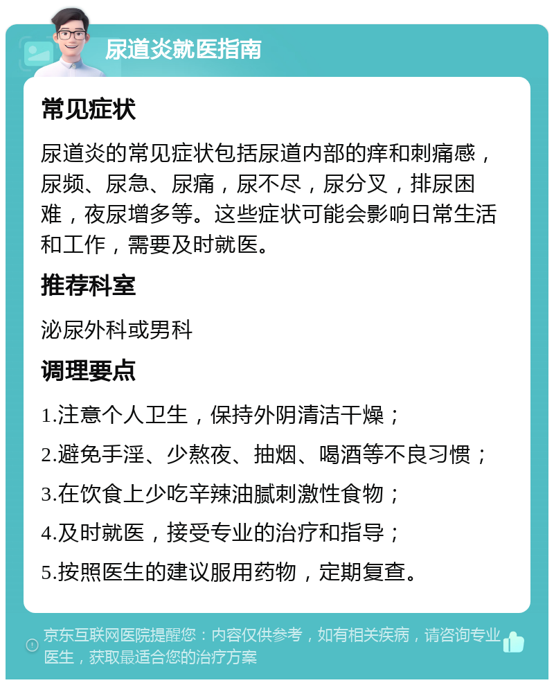 尿道炎就医指南 常见症状 尿道炎的常见症状包括尿道内部的痒和刺痛感，尿频、尿急、尿痛，尿不尽，尿分叉，排尿困难，夜尿增多等。这些症状可能会影响日常生活和工作，需要及时就医。 推荐科室 泌尿外科或男科 调理要点 1.注意个人卫生，保持外阴清洁干燥； 2.避免手淫、少熬夜、抽烟、喝酒等不良习惯； 3.在饮食上少吃辛辣油腻刺激性食物； 4.及时就医，接受专业的治疗和指导； 5.按照医生的建议服用药物，定期复查。