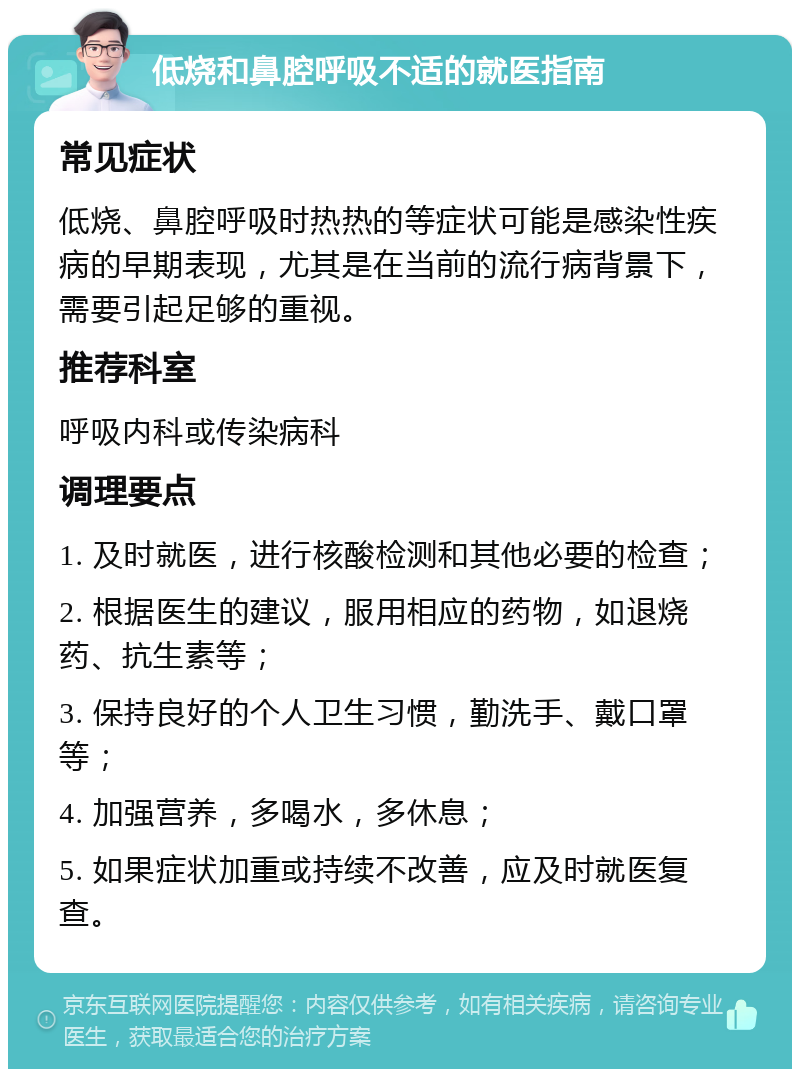 低烧和鼻腔呼吸不适的就医指南 常见症状 低烧、鼻腔呼吸时热热的等症状可能是感染性疾病的早期表现，尤其是在当前的流行病背景下，需要引起足够的重视。 推荐科室 呼吸内科或传染病科 调理要点 1. 及时就医，进行核酸检测和其他必要的检查； 2. 根据医生的建议，服用相应的药物，如退烧药、抗生素等； 3. 保持良好的个人卫生习惯，勤洗手、戴口罩等； 4. 加强营养，多喝水，多休息； 5. 如果症状加重或持续不改善，应及时就医复查。