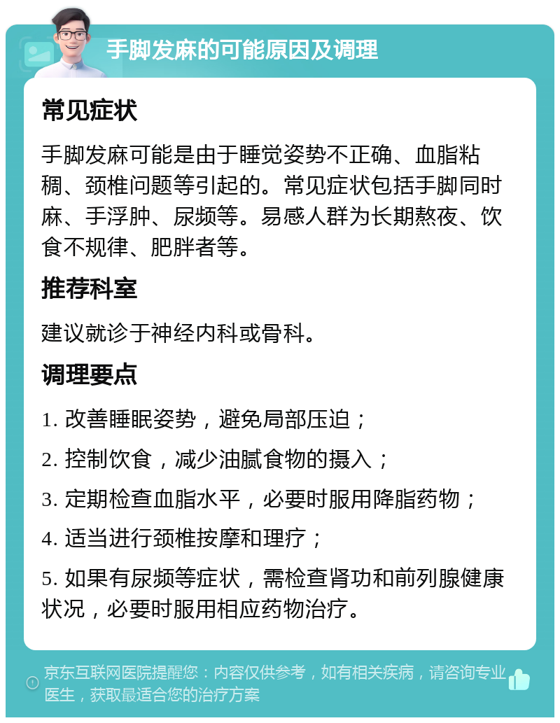 手脚发麻的可能原因及调理 常见症状 手脚发麻可能是由于睡觉姿势不正确、血脂粘稠、颈椎问题等引起的。常见症状包括手脚同时麻、手浮肿、尿频等。易感人群为长期熬夜、饮食不规律、肥胖者等。 推荐科室 建议就诊于神经内科或骨科。 调理要点 1. 改善睡眠姿势，避免局部压迫； 2. 控制饮食，减少油腻食物的摄入； 3. 定期检查血脂水平，必要时服用降脂药物； 4. 适当进行颈椎按摩和理疗； 5. 如果有尿频等症状，需检查肾功和前列腺健康状况，必要时服用相应药物治疗。