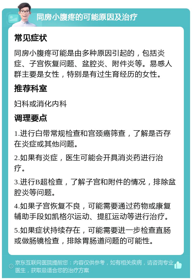 同房小腹疼的可能原因及治疗 常见症状 同房小腹疼可能是由多种原因引起的，包括炎症、子宫恢复问题、盆腔炎、附件炎等。易感人群主要是女性，特别是有过生育经历的女性。 推荐科室 妇科或消化内科 调理要点 1.进行白带常规检查和宫颈癌筛查，了解是否存在炎症或其他问题。 2.如果有炎症，医生可能会开具消炎药进行治疗。 3.进行B超检查，了解子宫和附件的情况，排除盆腔炎等问题。 4.如果子宫恢复不良，可能需要通过药物或康复辅助手段如凯格尔运动、提肛运动等进行治疗。 5.如果症状持续存在，可能需要进一步检查直肠或做肠镜检查，排除胃肠道问题的可能性。