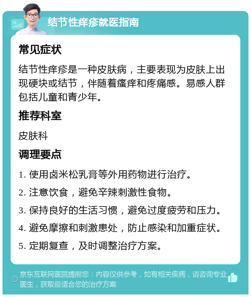 结节性痒疹就医指南 常见症状 结节性痒疹是一种皮肤病，主要表现为皮肤上出现硬块或结节，伴随着瘙痒和疼痛感。易感人群包括儿童和青少年。 推荐科室 皮肤科 调理要点 1. 使用卤米松乳膏等外用药物进行治疗。 2. 注意饮食，避免辛辣刺激性食物。 3. 保持良好的生活习惯，避免过度疲劳和压力。 4. 避免摩擦和刺激患处，防止感染和加重症状。 5. 定期复查，及时调整治疗方案。