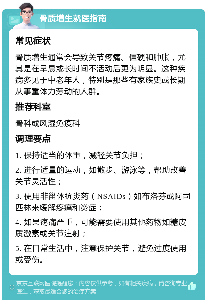 骨质增生就医指南 常见症状 骨质增生通常会导致关节疼痛、僵硬和肿胀，尤其是在早晨或长时间不活动后更为明显。这种疾病多见于中老年人，特别是那些有家族史或长期从事重体力劳动的人群。 推荐科室 骨科或风湿免疫科 调理要点 1. 保持适当的体重，减轻关节负担； 2. 进行适量的运动，如散步、游泳等，帮助改善关节灵活性； 3. 使用非甾体抗炎药（NSAIDs）如布洛芬或阿司匹林来缓解疼痛和炎症； 4. 如果疼痛严重，可能需要使用其他药物如糖皮质激素或关节注射； 5. 在日常生活中，注意保护关节，避免过度使用或受伤。