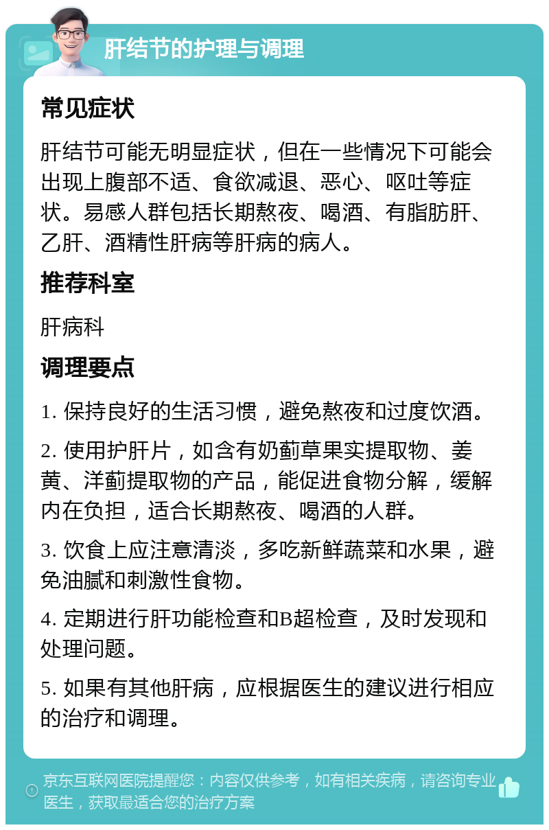 肝结节的护理与调理 常见症状 肝结节可能无明显症状，但在一些情况下可能会出现上腹部不适、食欲减退、恶心、呕吐等症状。易感人群包括长期熬夜、喝酒、有脂肪肝、乙肝、酒精性肝病等肝病的病人。 推荐科室 肝病科 调理要点 1. 保持良好的生活习惯，避免熬夜和过度饮酒。 2. 使用护肝片，如含有奶蓟草果实提取物、姜黄、洋蓟提取物的产品，能促进食物分解，缓解内在负担，适合长期熬夜、喝酒的人群。 3. 饮食上应注意清淡，多吃新鲜蔬菜和水果，避免油腻和刺激性食物。 4. 定期进行肝功能检查和B超检查，及时发现和处理问题。 5. 如果有其他肝病，应根据医生的建议进行相应的治疗和调理。