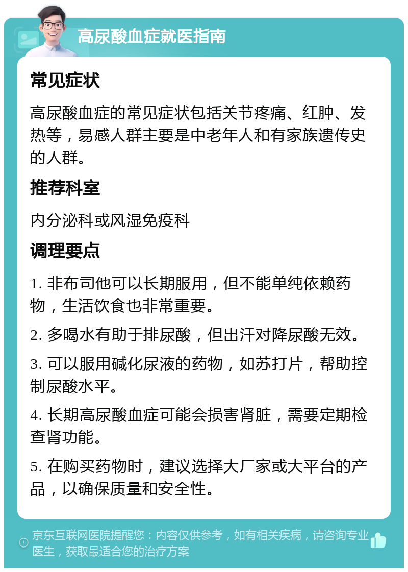 高尿酸血症就医指南 常见症状 高尿酸血症的常见症状包括关节疼痛、红肿、发热等，易感人群主要是中老年人和有家族遗传史的人群。 推荐科室 内分泌科或风湿免疫科 调理要点 1. 非布司他可以长期服用，但不能单纯依赖药物，生活饮食也非常重要。 2. 多喝水有助于排尿酸，但出汗对降尿酸无效。 3. 可以服用碱化尿液的药物，如苏打片，帮助控制尿酸水平。 4. 长期高尿酸血症可能会损害肾脏，需要定期检查肾功能。 5. 在购买药物时，建议选择大厂家或大平台的产品，以确保质量和安全性。