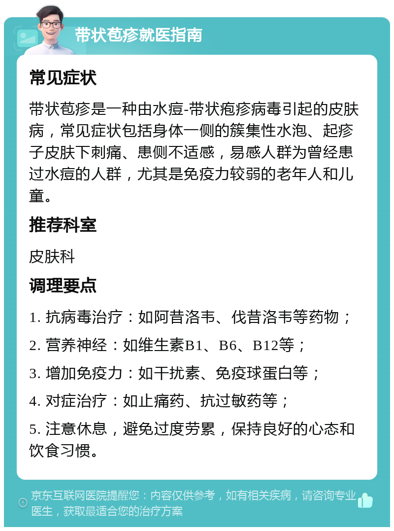 带状苞疹就医指南 常见症状 带状苞疹是一种由水痘-带状疱疹病毒引起的皮肤病，常见症状包括身体一侧的簇集性水泡、起疹子皮肤下刺痛、患侧不适感，易感人群为曾经患过水痘的人群，尤其是免疫力较弱的老年人和儿童。 推荐科室 皮肤科 调理要点 1. 抗病毒治疗：如阿昔洛韦、伐昔洛韦等药物； 2. 营养神经：如维生素B1、B6、B12等； 3. 增加免疫力：如干扰素、免疫球蛋白等； 4. 对症治疗：如止痛药、抗过敏药等； 5. 注意休息，避免过度劳累，保持良好的心态和饮食习惯。