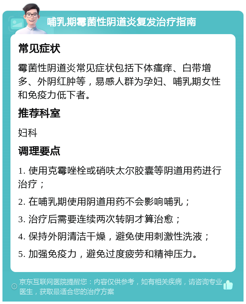 哺乳期霉菌性阴道炎复发治疗指南 常见症状 霉菌性阴道炎常见症状包括下体瘙痒、白带增多、外阴红肿等，易感人群为孕妇、哺乳期女性和免疫力低下者。 推荐科室 妇科 调理要点 1. 使用克霉唑栓或硝呋太尔胶囊等阴道用药进行治疗； 2. 在哺乳期使用阴道用药不会影响哺乳； 3. 治疗后需要连续两次转阴才算治愈； 4. 保持外阴清洁干燥，避免使用刺激性洗液； 5. 加强免疫力，避免过度疲劳和精神压力。