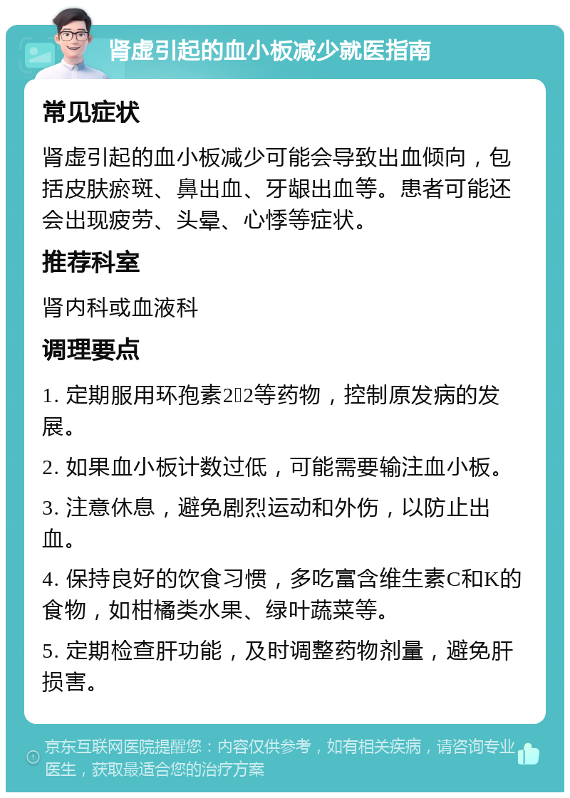 肾虚引起的血小板减少就医指南 常见症状 肾虚引起的血小板减少可能会导致出血倾向，包括皮肤瘀斑、鼻出血、牙龈出血等。患者可能还会出现疲劳、头晕、心悸等症状。 推荐科室 肾内科或血液科 调理要点 1. 定期服用环孢素2➕2等药物，控制原发病的发展。 2. 如果血小板计数过低，可能需要输注血小板。 3. 注意休息，避免剧烈运动和外伤，以防止出血。 4. 保持良好的饮食习惯，多吃富含维生素C和K的食物，如柑橘类水果、绿叶蔬菜等。 5. 定期检查肝功能，及时调整药物剂量，避免肝损害。