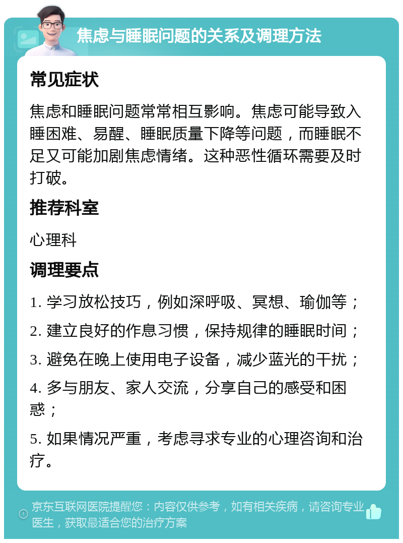 焦虑与睡眠问题的关系及调理方法 常见症状 焦虑和睡眠问题常常相互影响。焦虑可能导致入睡困难、易醒、睡眠质量下降等问题，而睡眠不足又可能加剧焦虑情绪。这种恶性循环需要及时打破。 推荐科室 心理科 调理要点 1. 学习放松技巧，例如深呼吸、冥想、瑜伽等； 2. 建立良好的作息习惯，保持规律的睡眠时间； 3. 避免在晚上使用电子设备，减少蓝光的干扰； 4. 多与朋友、家人交流，分享自己的感受和困惑； 5. 如果情况严重，考虑寻求专业的心理咨询和治疗。