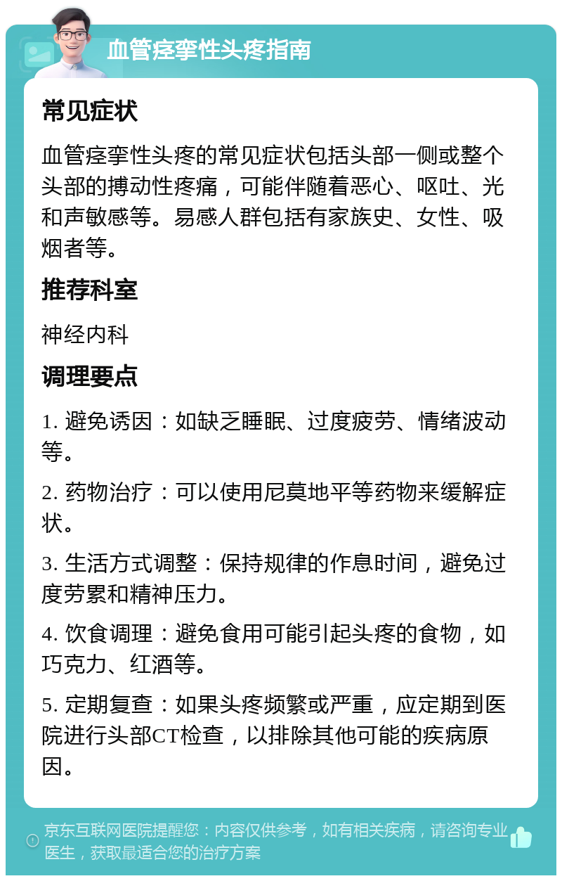 血管痉挛性头疼指南 常见症状 血管痉挛性头疼的常见症状包括头部一侧或整个头部的搏动性疼痛，可能伴随着恶心、呕吐、光和声敏感等。易感人群包括有家族史、女性、吸烟者等。 推荐科室 神经内科 调理要点 1. 避免诱因：如缺乏睡眠、过度疲劳、情绪波动等。 2. 药物治疗：可以使用尼莫地平等药物来缓解症状。 3. 生活方式调整：保持规律的作息时间，避免过度劳累和精神压力。 4. 饮食调理：避免食用可能引起头疼的食物，如巧克力、红酒等。 5. 定期复查：如果头疼频繁或严重，应定期到医院进行头部CT检查，以排除其他可能的疾病原因。