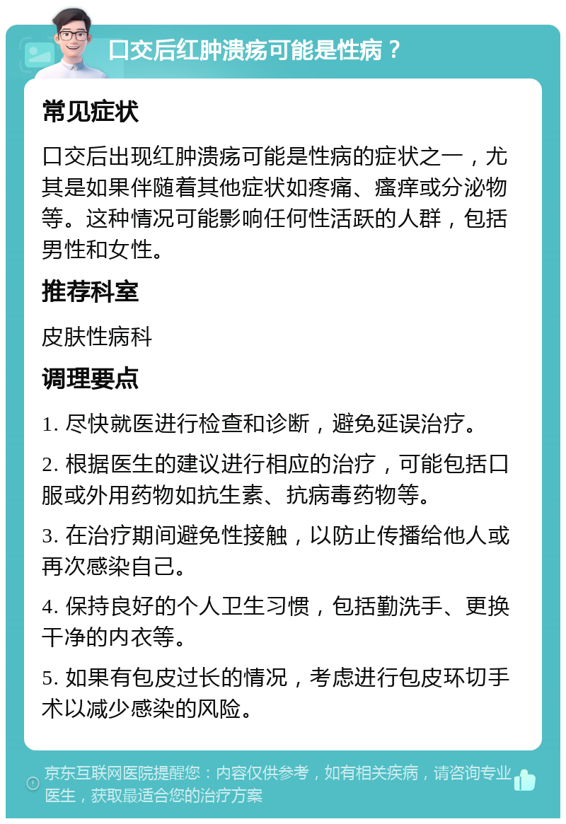 口交后红肿溃疡可能是性病？ 常见症状 口交后出现红肿溃疡可能是性病的症状之一，尤其是如果伴随着其他症状如疼痛、瘙痒或分泌物等。这种情况可能影响任何性活跃的人群，包括男性和女性。 推荐科室 皮肤性病科 调理要点 1. 尽快就医进行检查和诊断，避免延误治疗。 2. 根据医生的建议进行相应的治疗，可能包括口服或外用药物如抗生素、抗病毒药物等。 3. 在治疗期间避免性接触，以防止传播给他人或再次感染自己。 4. 保持良好的个人卫生习惯，包括勤洗手、更换干净的内衣等。 5. 如果有包皮过长的情况，考虑进行包皮环切手术以减少感染的风险。