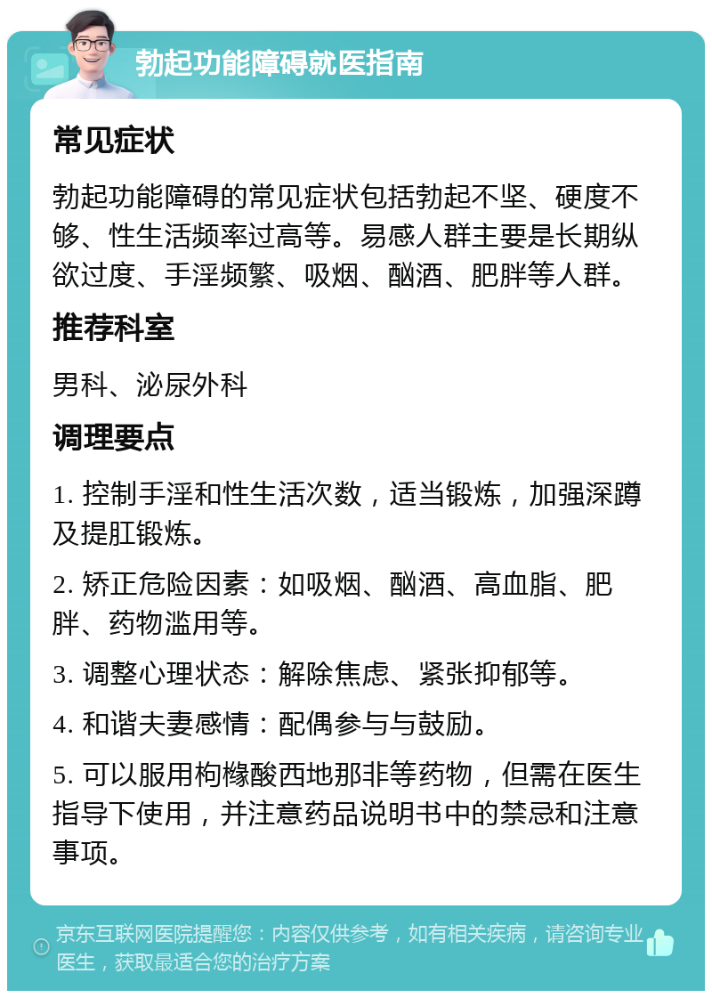 勃起功能障碍就医指南 常见症状 勃起功能障碍的常见症状包括勃起不坚、硬度不够、性生活频率过高等。易感人群主要是长期纵欲过度、手淫频繁、吸烟、酗酒、肥胖等人群。 推荐科室 男科、泌尿外科 调理要点 1. 控制手淫和性生活次数，适当锻炼，加强深蹲及提肛锻炼。 2. 矫正危险因素：如吸烟、酗酒、高血脂、肥胖、药物滥用等。 3. 调整心理状态：解除焦虑、紧张抑郁等。 4. 和谐夫妻感情：配偶参与与鼓励。 5. 可以服用枸橼酸西地那非等药物，但需在医生指导下使用，并注意药品说明书中的禁忌和注意事项。