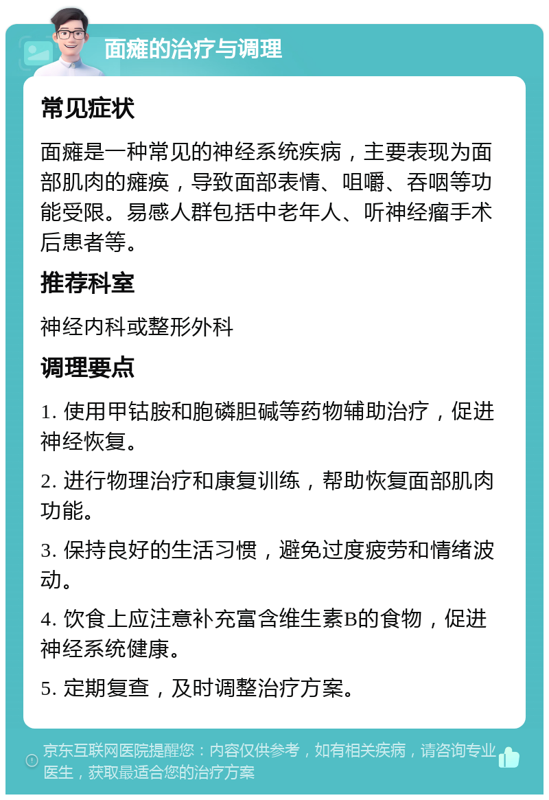 面瘫的治疗与调理 常见症状 面瘫是一种常见的神经系统疾病，主要表现为面部肌肉的瘫痪，导致面部表情、咀嚼、吞咽等功能受限。易感人群包括中老年人、听神经瘤手术后患者等。 推荐科室 神经内科或整形外科 调理要点 1. 使用甲钴胺和胞磷胆碱等药物辅助治疗，促进神经恢复。 2. 进行物理治疗和康复训练，帮助恢复面部肌肉功能。 3. 保持良好的生活习惯，避免过度疲劳和情绪波动。 4. 饮食上应注意补充富含维生素B的食物，促进神经系统健康。 5. 定期复查，及时调整治疗方案。