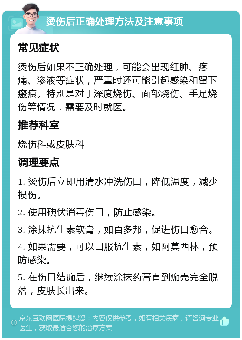 烫伤后正确处理方法及注意事项 常见症状 烫伤后如果不正确处理，可能会出现红肿、疼痛、渗液等症状，严重时还可能引起感染和留下瘢痕。特别是对于深度烧伤、面部烧伤、手足烧伤等情况，需要及时就医。 推荐科室 烧伤科或皮肤科 调理要点 1. 烫伤后立即用清水冲洗伤口，降低温度，减少损伤。 2. 使用碘伏消毒伤口，防止感染。 3. 涂抹抗生素软膏，如百多邦，促进伤口愈合。 4. 如果需要，可以口服抗生素，如阿莫西林，预防感染。 5. 在伤口结痂后，继续涂抹药膏直到痂壳完全脱落，皮肤长出来。