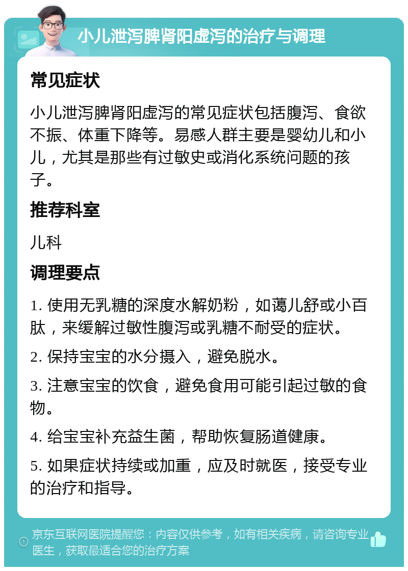 小儿泄泻脾肾阳虚泻的治疗与调理 常见症状 小儿泄泻脾肾阳虚泻的常见症状包括腹泻、食欲不振、体重下降等。易感人群主要是婴幼儿和小儿，尤其是那些有过敏史或消化系统问题的孩子。 推荐科室 儿科 调理要点 1. 使用无乳糖的深度水解奶粉，如蔼儿舒或小百肽，来缓解过敏性腹泻或乳糖不耐受的症状。 2. 保持宝宝的水分摄入，避免脱水。 3. 注意宝宝的饮食，避免食用可能引起过敏的食物。 4. 给宝宝补充益生菌，帮助恢复肠道健康。 5. 如果症状持续或加重，应及时就医，接受专业的治疗和指导。