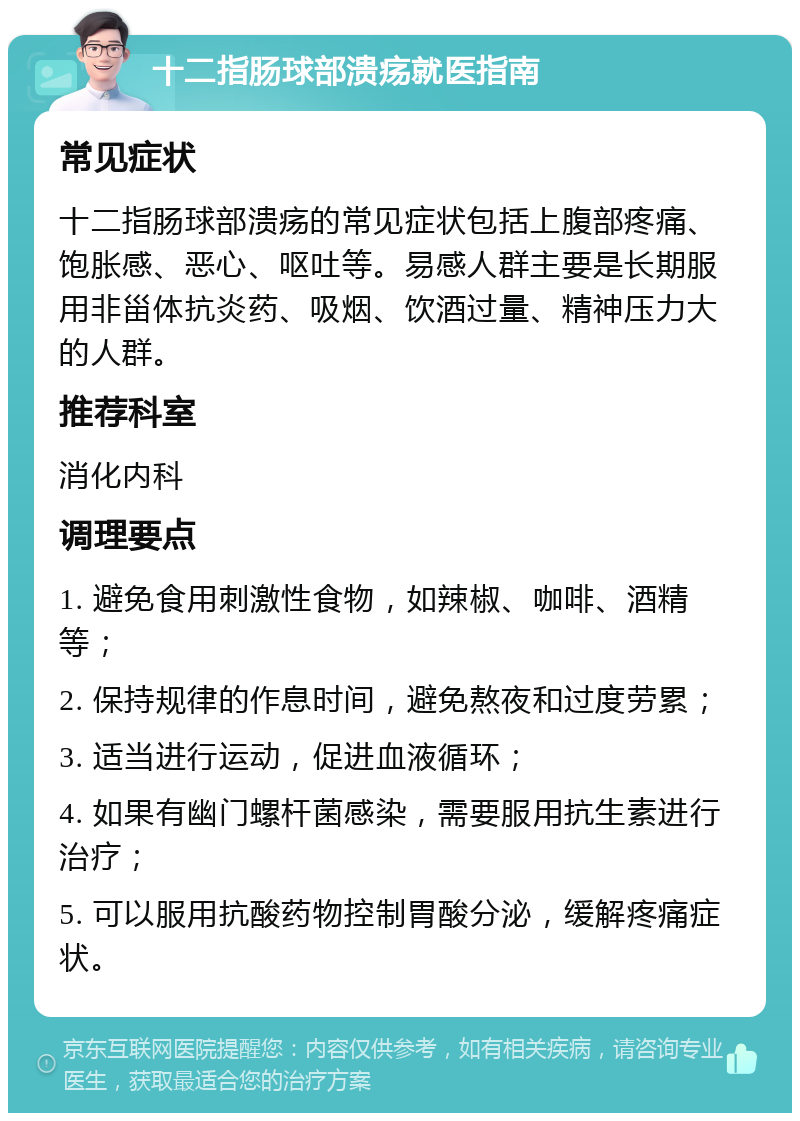 十二指肠球部溃疡就医指南 常见症状 十二指肠球部溃疡的常见症状包括上腹部疼痛、饱胀感、恶心、呕吐等。易感人群主要是长期服用非甾体抗炎药、吸烟、饮酒过量、精神压力大的人群。 推荐科室 消化内科 调理要点 1. 避免食用刺激性食物，如辣椒、咖啡、酒精等； 2. 保持规律的作息时间，避免熬夜和过度劳累； 3. 适当进行运动，促进血液循环； 4. 如果有幽门螺杆菌感染，需要服用抗生素进行治疗； 5. 可以服用抗酸药物控制胃酸分泌，缓解疼痛症状。