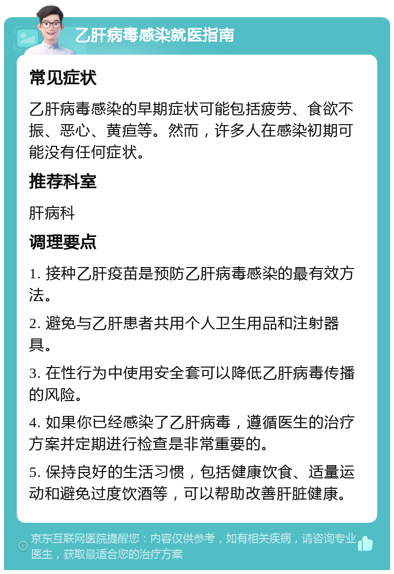 乙肝病毒感染就医指南 常见症状 乙肝病毒感染的早期症状可能包括疲劳、食欲不振、恶心、黄疸等。然而，许多人在感染初期可能没有任何症状。 推荐科室 肝病科 调理要点 1. 接种乙肝疫苗是预防乙肝病毒感染的最有效方法。 2. 避免与乙肝患者共用个人卫生用品和注射器具。 3. 在性行为中使用安全套可以降低乙肝病毒传播的风险。 4. 如果你已经感染了乙肝病毒，遵循医生的治疗方案并定期进行检查是非常重要的。 5. 保持良好的生活习惯，包括健康饮食、适量运动和避免过度饮酒等，可以帮助改善肝脏健康。