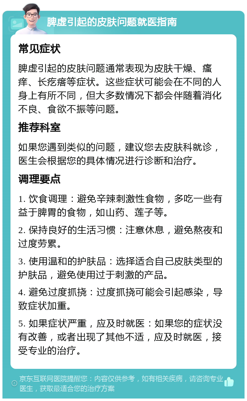 脾虚引起的皮肤问题就医指南 常见症状 脾虚引起的皮肤问题通常表现为皮肤干燥、瘙痒、长疙瘩等症状。这些症状可能会在不同的人身上有所不同，但大多数情况下都会伴随着消化不良、食欲不振等问题。 推荐科室 如果您遇到类似的问题，建议您去皮肤科就诊，医生会根据您的具体情况进行诊断和治疗。 调理要点 1. 饮食调理：避免辛辣刺激性食物，多吃一些有益于脾胃的食物，如山药、莲子等。 2. 保持良好的生活习惯：注意休息，避免熬夜和过度劳累。 3. 使用温和的护肤品：选择适合自己皮肤类型的护肤品，避免使用过于刺激的产品。 4. 避免过度抓挠：过度抓挠可能会引起感染，导致症状加重。 5. 如果症状严重，应及时就医：如果您的症状没有改善，或者出现了其他不适，应及时就医，接受专业的治疗。