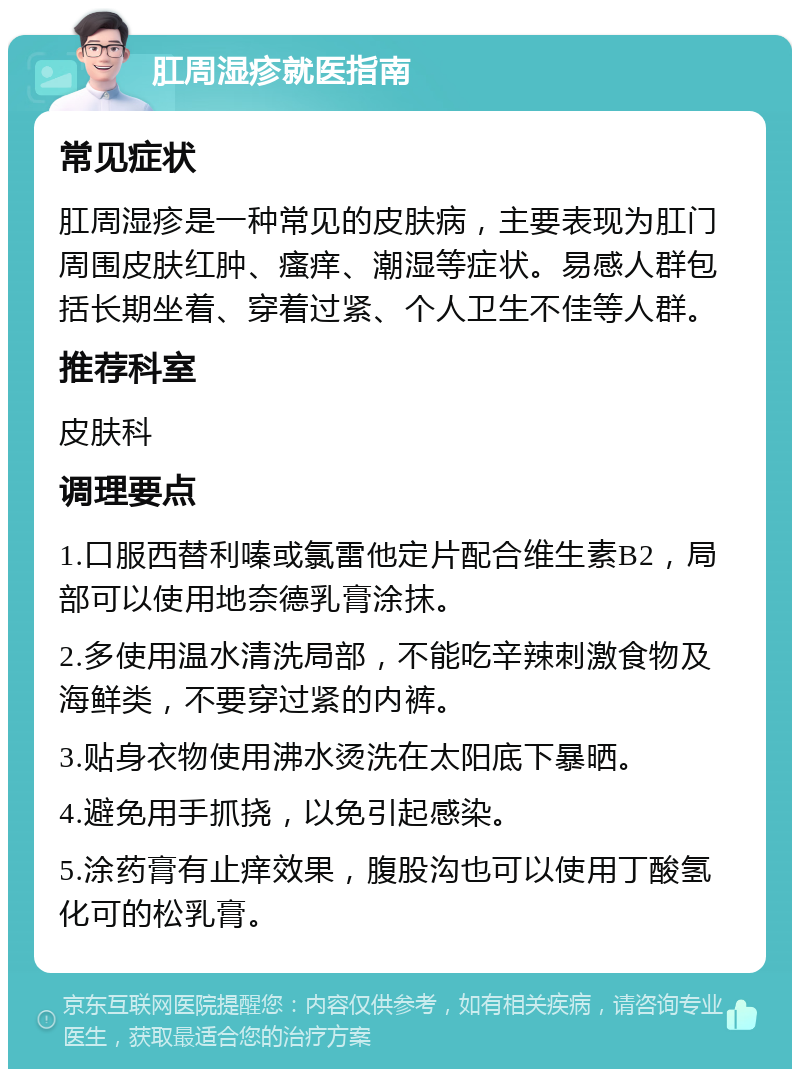 肛周湿疹就医指南 常见症状 肛周湿疹是一种常见的皮肤病，主要表现为肛门周围皮肤红肿、瘙痒、潮湿等症状。易感人群包括长期坐着、穿着过紧、个人卫生不佳等人群。 推荐科室 皮肤科 调理要点 1.口服西替利嗪或氯雷他定片配合维生素B2，局部可以使用地奈德乳膏涂抹。 2.多使用温水清洗局部，不能吃辛辣刺激食物及海鲜类，不要穿过紧的内裤。 3.贴身衣物使用沸水烫洗在太阳底下暴晒。 4.避免用手抓挠，以免引起感染。 5.涂药膏有止痒效果，腹股沟也可以使用丁酸氢化可的松乳膏。