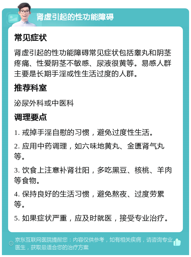 肾虚引起的性功能障碍 常见症状 肾虚引起的性功能障碍常见症状包括睾丸和阴茎疼痛、性爱阴茎不敏感、尿液很黄等。易感人群主要是长期手淫或性生活过度的人群。 推荐科室 泌尿外科或中医科 调理要点 1. 戒掉手淫自慰的习惯，避免过度性生活。 2. 应用中药调理，如六味地黄丸、金匮肾气丸等。 3. 饮食上注意补肾壮阳，多吃黑豆、核桃、羊肉等食物。 4. 保持良好的生活习惯，避免熬夜、过度劳累等。 5. 如果症状严重，应及时就医，接受专业治疗。