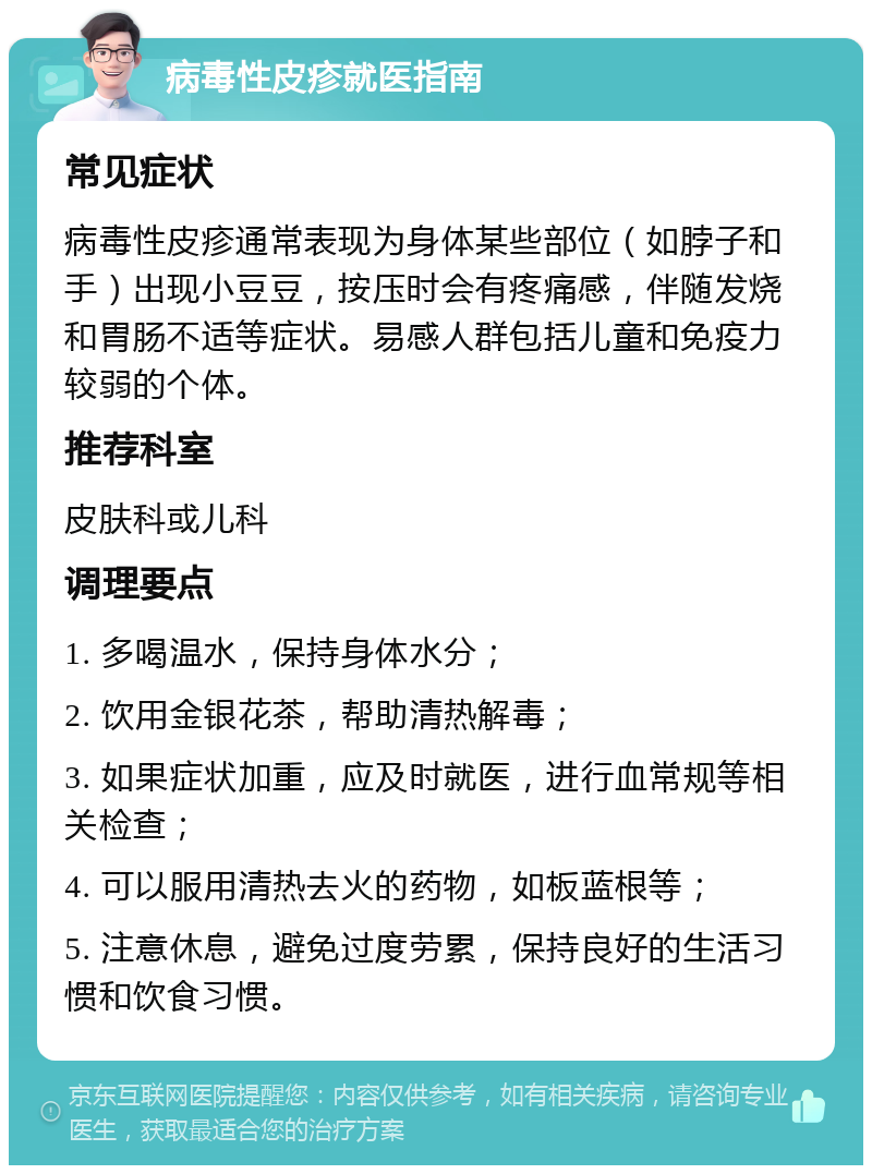 病毒性皮疹就医指南 常见症状 病毒性皮疹通常表现为身体某些部位（如脖子和手）出现小豆豆，按压时会有疼痛感，伴随发烧和胃肠不适等症状。易感人群包括儿童和免疫力较弱的个体。 推荐科室 皮肤科或儿科 调理要点 1. 多喝温水，保持身体水分； 2. 饮用金银花茶，帮助清热解毒； 3. 如果症状加重，应及时就医，进行血常规等相关检查； 4. 可以服用清热去火的药物，如板蓝根等； 5. 注意休息，避免过度劳累，保持良好的生活习惯和饮食习惯。