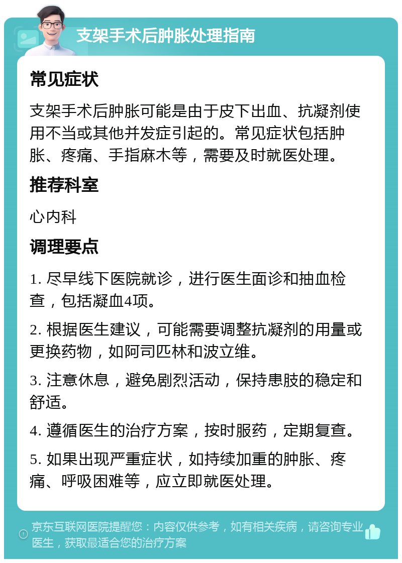 支架手术后肿胀处理指南 常见症状 支架手术后肿胀可能是由于皮下出血、抗凝剂使用不当或其他并发症引起的。常见症状包括肿胀、疼痛、手指麻木等，需要及时就医处理。 推荐科室 心内科 调理要点 1. 尽早线下医院就诊，进行医生面诊和抽血检查，包括凝血4项。 2. 根据医生建议，可能需要调整抗凝剂的用量或更换药物，如阿司匹林和波立维。 3. 注意休息，避免剧烈活动，保持患肢的稳定和舒适。 4. 遵循医生的治疗方案，按时服药，定期复查。 5. 如果出现严重症状，如持续加重的肿胀、疼痛、呼吸困难等，应立即就医处理。