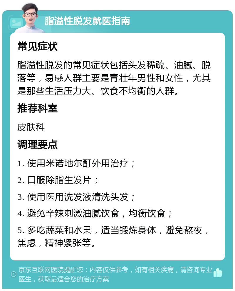 脂溢性脱发就医指南 常见症状 脂溢性脱发的常见症状包括头发稀疏、油腻、脱落等，易感人群主要是青壮年男性和女性，尤其是那些生活压力大、饮食不均衡的人群。 推荐科室 皮肤科 调理要点 1. 使用米诺地尔酊外用治疗； 2. 口服除脂生发片； 3. 使用医用洗发液清洗头发； 4. 避免辛辣刺激油腻饮食，均衡饮食； 5. 多吃蔬菜和水果，适当锻炼身体，避免熬夜，焦虑，精神紧张等。