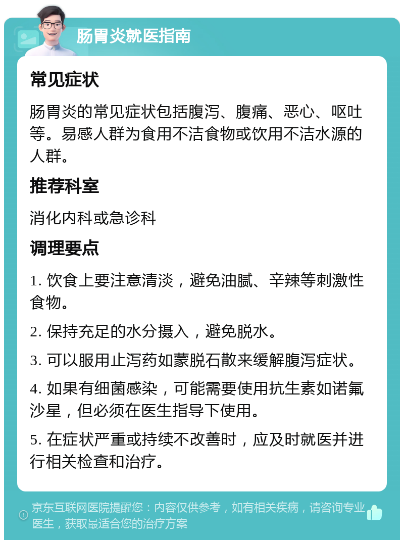 肠胃炎就医指南 常见症状 肠胃炎的常见症状包括腹泻、腹痛、恶心、呕吐等。易感人群为食用不洁食物或饮用不洁水源的人群。 推荐科室 消化内科或急诊科 调理要点 1. 饮食上要注意清淡，避免油腻、辛辣等刺激性食物。 2. 保持充足的水分摄入，避免脱水。 3. 可以服用止泻药如蒙脱石散来缓解腹泻症状。 4. 如果有细菌感染，可能需要使用抗生素如诺氟沙星，但必须在医生指导下使用。 5. 在症状严重或持续不改善时，应及时就医并进行相关检查和治疗。